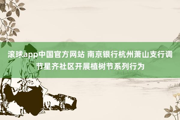 滚球app中国官方网站 南京银行杭州萧山支行调节星齐社区开展植树节系列行为