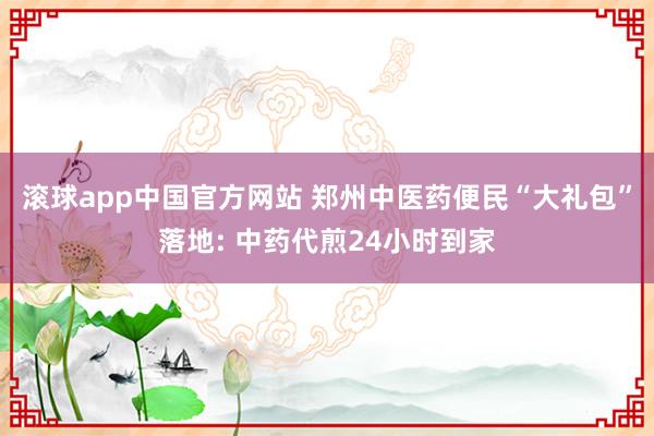 滚球app中国官方网站 郑州中医药便民“大礼包”落地: 中药代煎24小时到家