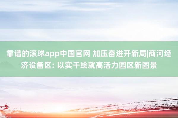 靠谱的滚球app中国官网 加压奋进开新局|商河经济设备区: 以实干绘就高活力园区新图景