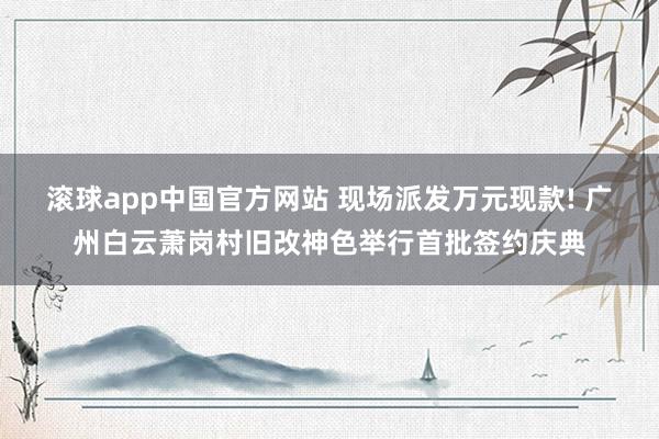滚球app中国官方网站 现场派发万元现款! 广州白云萧岗村旧改神色举行首批签约庆典