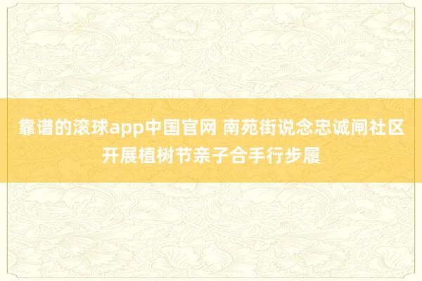 靠谱的滚球app中国官网 南苑街说念忠诚闸社区开展植树节亲子合手行步履