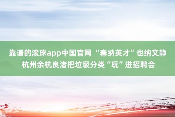 靠谱的滚球app中国官网 “春纳英才”也纳文静 杭州余杭良渚把垃圾分类“玩”进招聘会