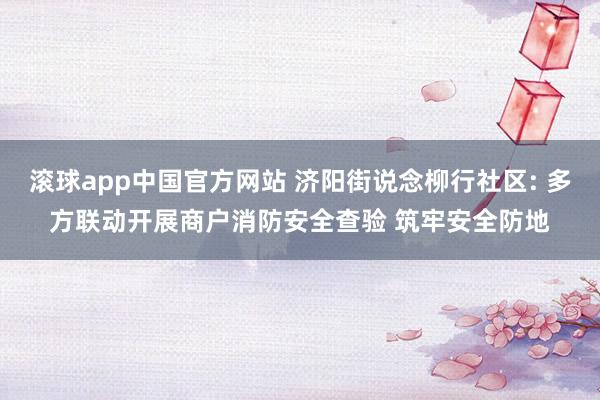 滚球app中国官方网站 济阳街说念柳行社区: 多方联动开展商户消防安全查验 筑牢安全防地