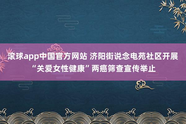 滚球app中国官方网站 济阳街说念电苑社区开展“关爱女性健康”两癌筛查宣传举止
