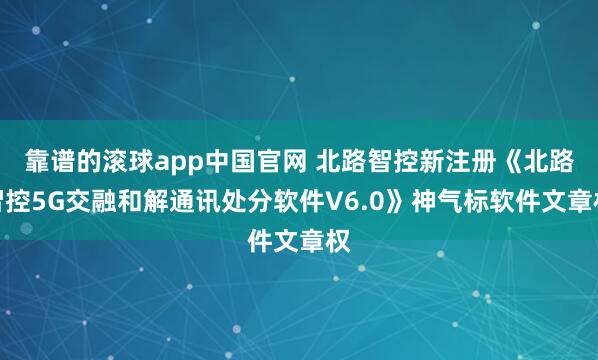 靠谱的滚球app中国官网 北路智控新注册《北路智控5G交融和解通讯处分软件V6.0》神气标软件文章权