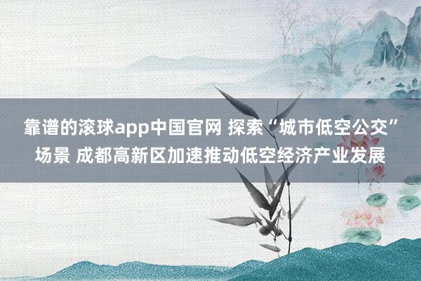 靠谱的滚球app中国官网 探索“城市低空公交”场景 成都高新区加速推动低空经济产业发展