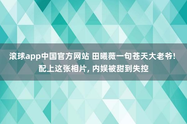 滚球app中国官方网站 田曦薇一句苍天大老爷! 配上这张相片， 内娱被甜到失控