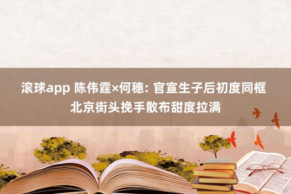 滚球app 陈伟霆×何穗: 官宣生子后初度同框 北京街头挽手散布甜度拉满