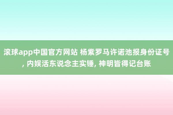 滚球app中国官方网站 杨紫罗马许诺池报身份证号， 内娱活东说念主实锤， 神明皆得记台账
