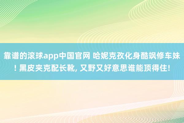 靠谱的滚球app中国官网 哈妮克孜化身酷飒修车妹! 黑皮夹克配长靴，<a href=