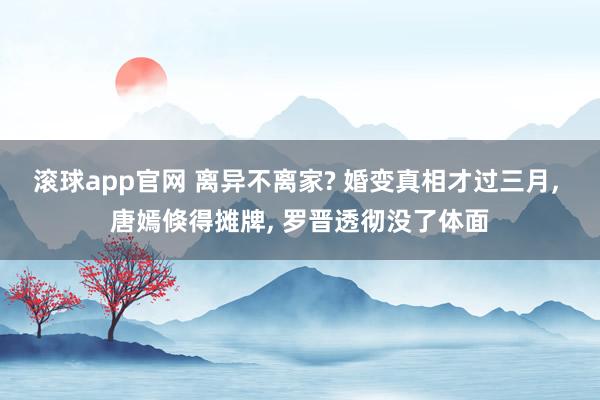 滚球app官网 离异不离家? 婚变真相才过三月， 唐嫣倏得摊牌， 罗晋透彻没了体面