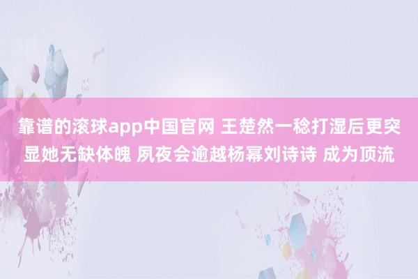 靠谱的滚球app中国官网 王楚然一稔打湿后更突显她无缺体魄 夙夜会逾越杨幂刘诗诗 成为顶流
