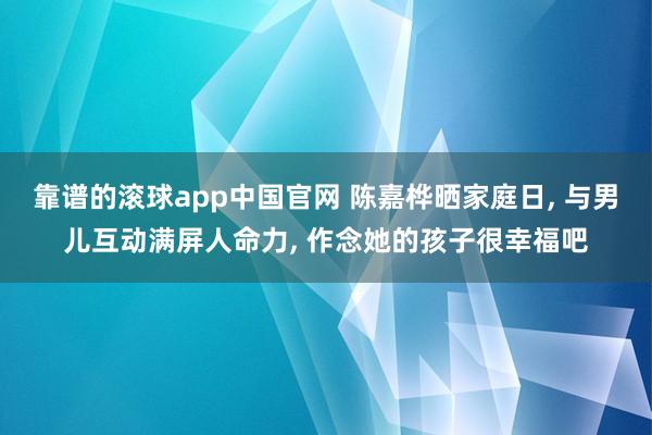 靠谱的滚球app中国官网 陈嘉桦晒家庭日， 与男儿互动满屏人命力， 作念她的孩子很幸福吧
