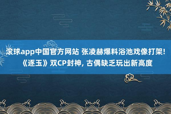 滚球app中国官方网站 张凌赫爆料浴池戏像打架! 《逐玉》双CP封神， 古偶缺乏玩出新高度