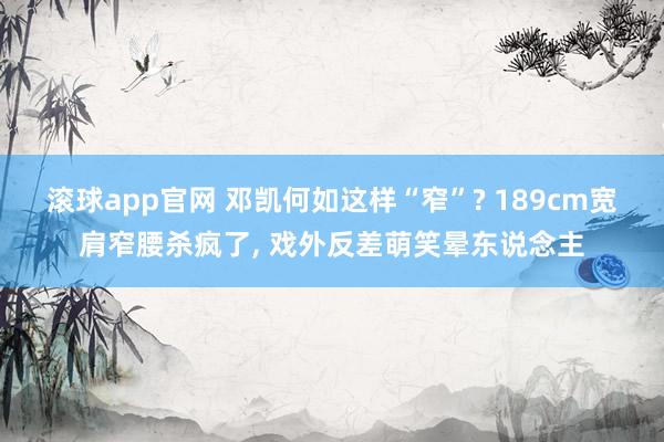 滚球app官网 邓凯何如这样“窄”? 189cm宽肩窄腰杀疯了， 戏外反差萌笑晕东说念主