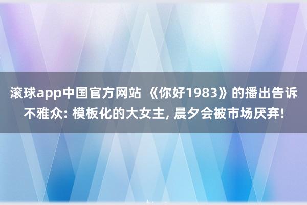 滚球app中国官方网站 《你好1983》的播出告诉不雅众: 模板化的大女主， 晨夕会被市场厌弃!