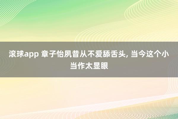 滚球app 章子怡夙昔从不爱舔舌头， 当今这个小当作太显眼