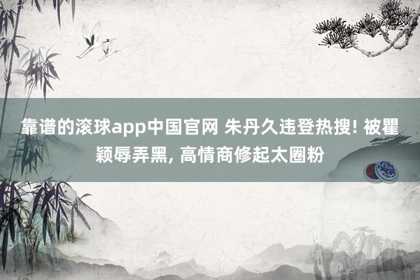 靠谱的滚球app中国官网 朱丹久违登热搜! 被瞿颖辱弄黑， 高情商修起太圈粉