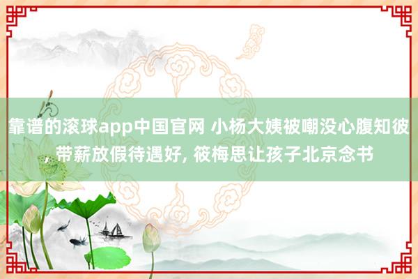 靠谱的滚球app中国官网 小杨大姨被嘲没心腹知彼， 带薪放假待遇好， 筱梅思让孩子北京念书