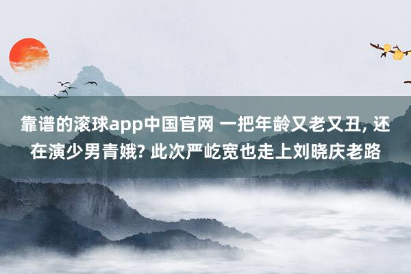 靠谱的滚球app中国官网 一把年龄又老又丑， 还在演少男青娥? 此次严屹宽也走上刘晓庆老路