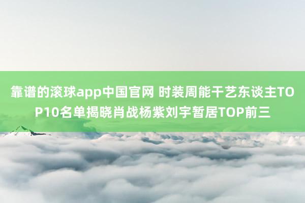 靠谱的滚球app中国官网 时装周能干艺东谈主TOP10名单揭晓肖战杨紫刘宇暂居TOP前三