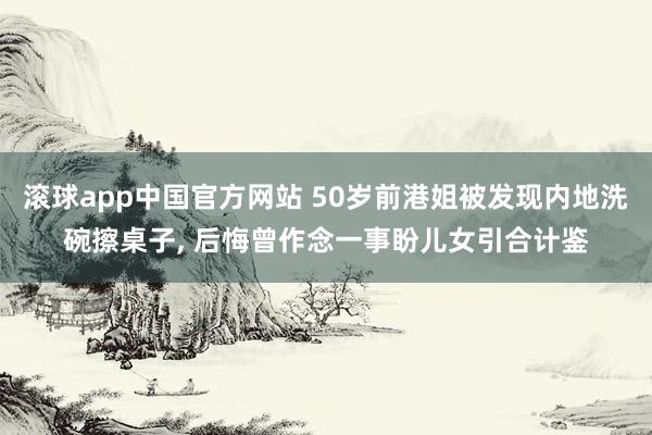 滚球app中国官方网站 50岁前港姐被发现内地洗碗擦桌子， 后悔曾作念一事盼儿女引合计鉴