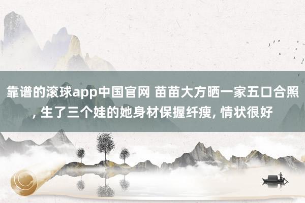 靠谱的滚球app中国官网 苗苗大方晒一家五口合照， 生了三个娃的她身材保握纤瘦， 情状很好