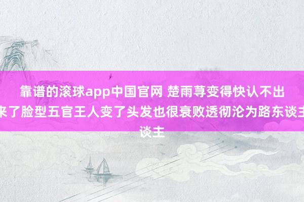 靠谱的滚球app中国官网 楚雨荨变得快认不出来了脸型五官王人变了头发也很衰败透彻沦为路东谈主