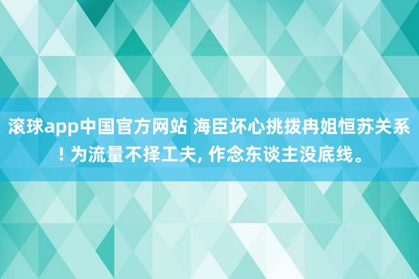 滚球app中国官方网站 海臣坏心挑拨冉姐恒苏关系! 为流量不择工夫， 作念东谈主没底线。