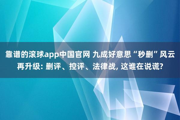 靠谱的滚球app中国官网 九成好意思“秒删”风云再升级: 删评、控评、法律战， 这谁在说谎?