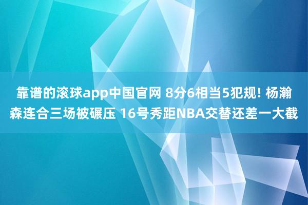 靠谱的滚球app中国官网 8分6相当5犯规! 杨瀚森连合三场被碾压 16号秀距NBA交替还差一大截
