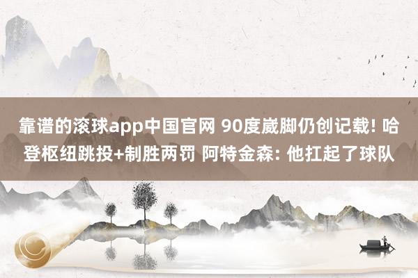 靠谱的滚球app中国官网 90度崴脚仍创记载! 哈登枢纽跳投+制胜两罚 阿特金森: 他扛起了球队