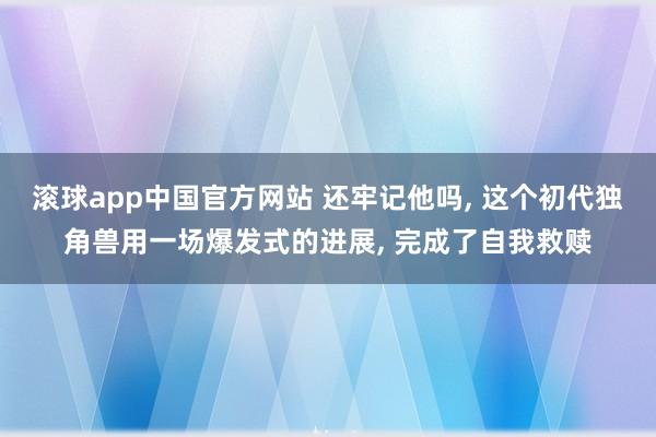 滚球app中国官方网站 还牢记他吗， 这个初代独角兽用一场爆发式的进展， 完成了自我救赎