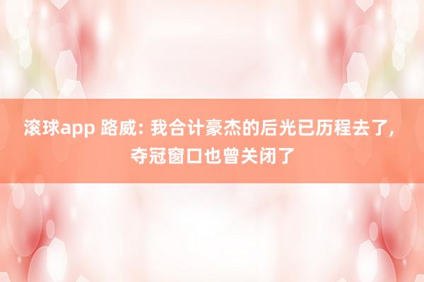 滚球app 路威: 我合计豪杰的后光已历程去了， 夺冠窗口也曾关闭了