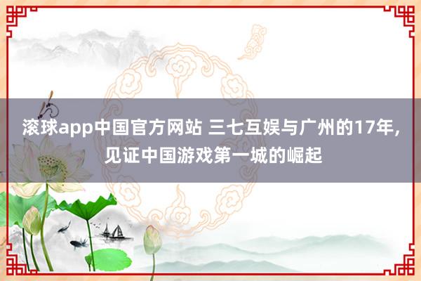 滚球app中国官方网站 三七互娱与广州的17年， 见证中国游戏第一城的崛起