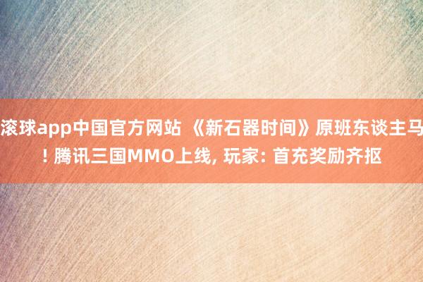 滚球app中国官方网站 《新石器时间》原班东谈主马! 腾讯三国MMO上线， 玩家: 首充奖励齐抠