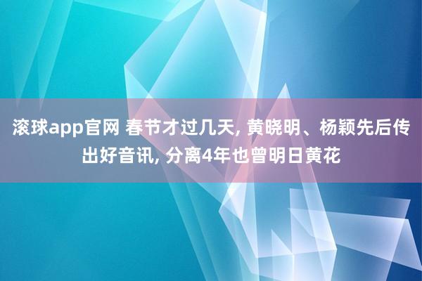 滚球app官网 春节才过几天， 黄晓明、杨颖先后传出好音讯， 分离4年也曾明日黄花