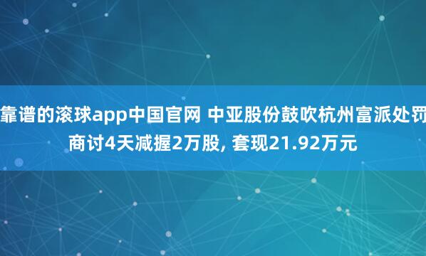 靠谱的滚球app中国官网 中亚股份鼓吹杭州富派处罚商讨4天减握2万股， 套现21.92万元