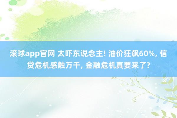 滚球app官网 太吓东说念主! 油价狂飙60%， 信贷危机感触万千， 金融危机真要来了?