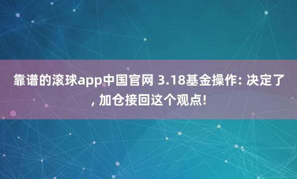 靠谱的滚球app中国官网 3.18基金操作: 决定了， 加仓接回这个观点!