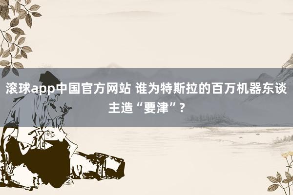 滚球app中国官方网站 谁为特斯拉的百万机器东谈主造“要津”?