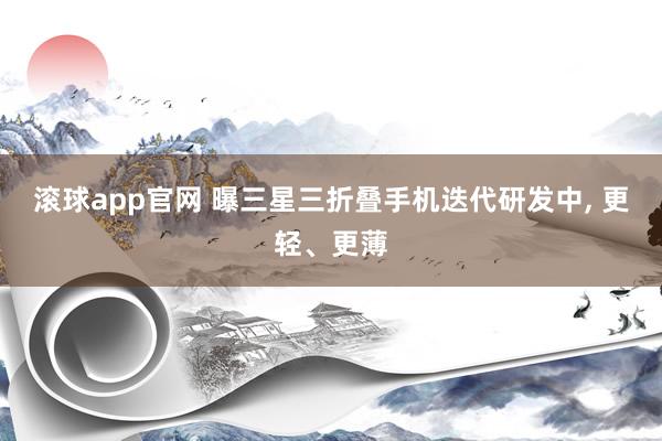 滚球app官网 曝三星三折叠手机迭代研发中， 更轻、更薄