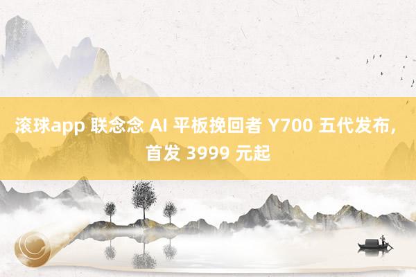 滚球app 联念念 AI 平板挽回者 Y700 五代发布， 首发 3999 元起