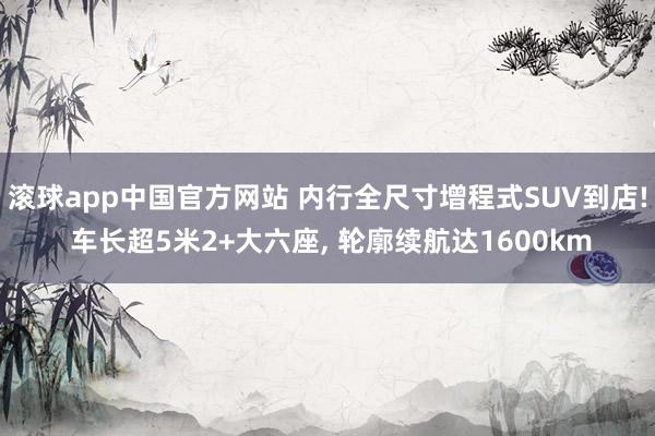 滚球app中国官方网站 内行全尺寸增程式SUV到店! 车长超5米2+大六座， 轮廓续航达1600km