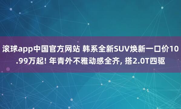 滚球app中国官方网站 韩系全新SUV焕新一口价10.99万起! 年青外不雅动感全齐， 搭2.0T四驱