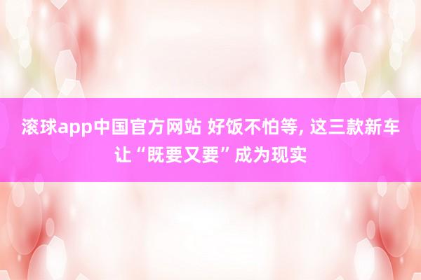 滚球app中国官方网站 好饭不怕等， 这三款新车让“既要又要”成为现实