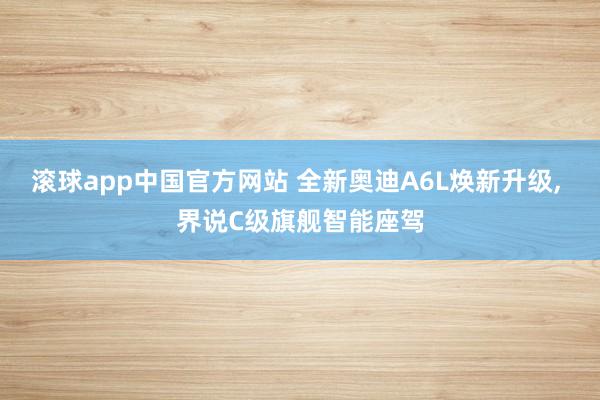 滚球app中国官方网站 全新奥迪A6L焕新升级， 界说C级旗舰智能座驾