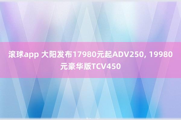 滚球app 大阳发布17980元起ADV250， 19980元豪华版TCV450