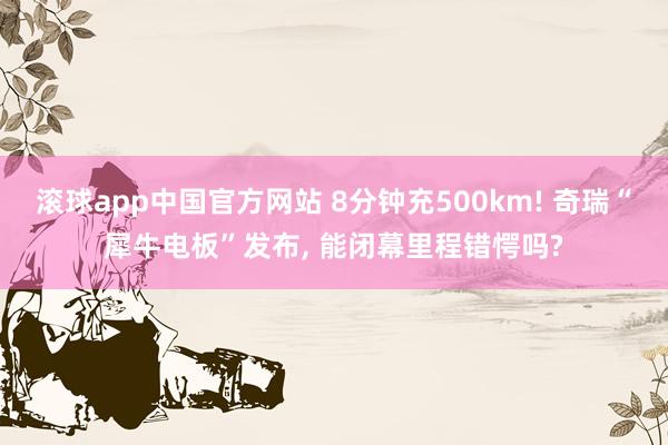 滚球app中国官方网站 8分钟充500km! 奇瑞“犀牛电板”发布， 能闭幕里程错愕吗?