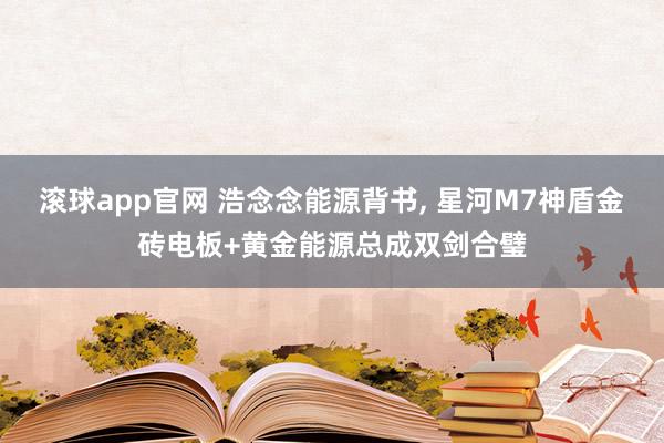 滚球app官网 浩念念能源背书， 星河M7神盾金砖电板+黄金能源总成双剑合璧